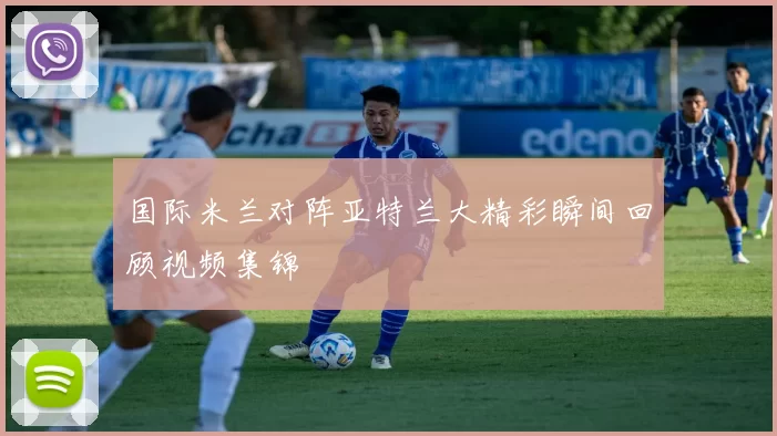 国际米兰对阵亚特兰大精彩瞬间回顾视频集锦
