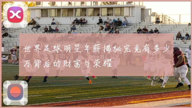 世界足球明星年薪揭秘究竟有多少万背后的财富与荣耀