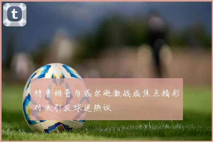 特鲁姆普与威尔逊激战成焦点精彩对决引发球迷热议