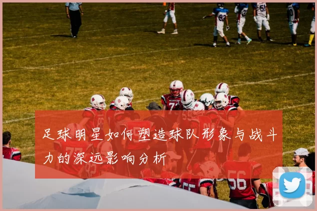 足球明星如何塑造球队形象与战斗力的深远影响分析