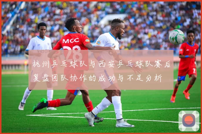 杭州乒乓球队与西安乒乓球队赛后复盘团队协作的成功与不足分析