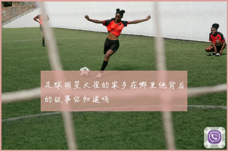 足球明星大崔的家乡在哪里他背后的故事你知道吗