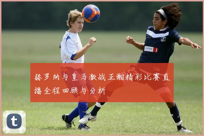 赫罗纳与皇马激战正酣精彩比赛直播全程回顾与分析