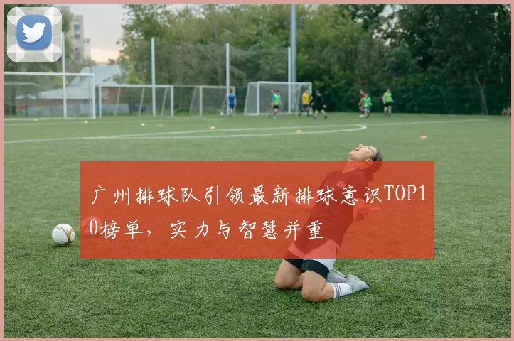 广州排球队引领最新排球意识TOP10榜单，实力与智慧并重