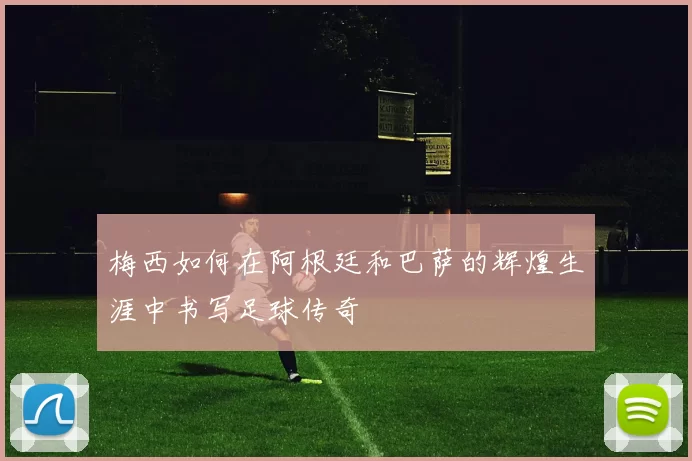 梅西如何在阿根廷和巴萨的辉煌生涯中书写足球传奇