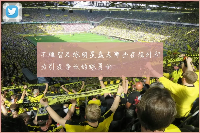 不理智足球明星盘点那些在场外行为引发争议的球员们