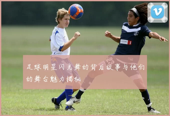 足球明星闪光舞的背后故事与他们的舞台魅力揭秘