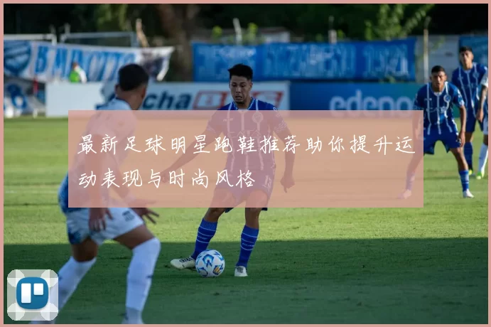 最新足球明星跑鞋推荐助你提升运动表现与时尚风格
