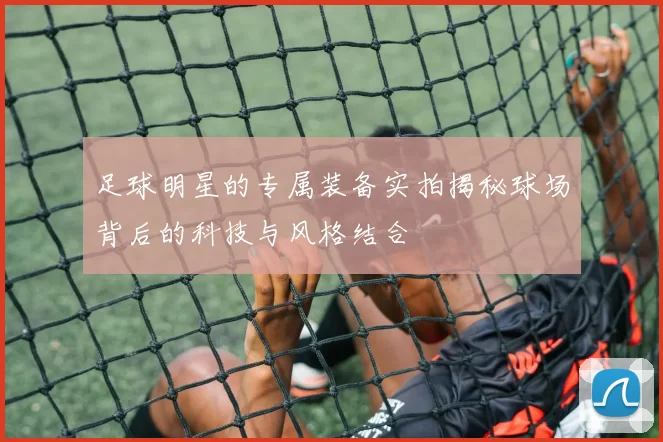 足球明星的专属装备实拍揭秘球场背后的科技与风格结合