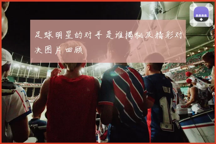 足球明星的对手是谁揭秘及精彩对决图片回顾