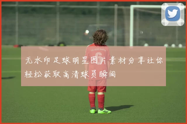 无水印足球明星图片素材分享让你轻松获取高清球员瞬间