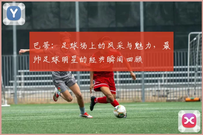 巴蒂：足球场上的风采与魅力，最帅足球明星的经典瞬间回顾