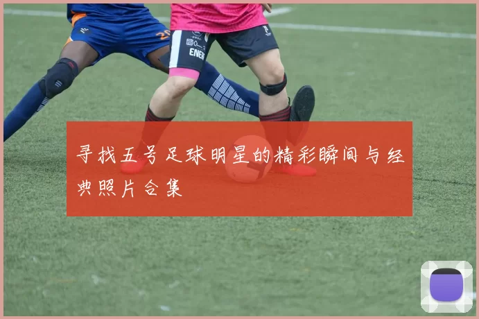 寻找五号足球明星的精彩瞬间与经典照片合集