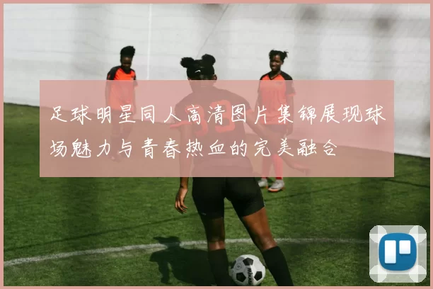 足球明星同人高清图片集锦展现球场魅力与青春热血的完美融合