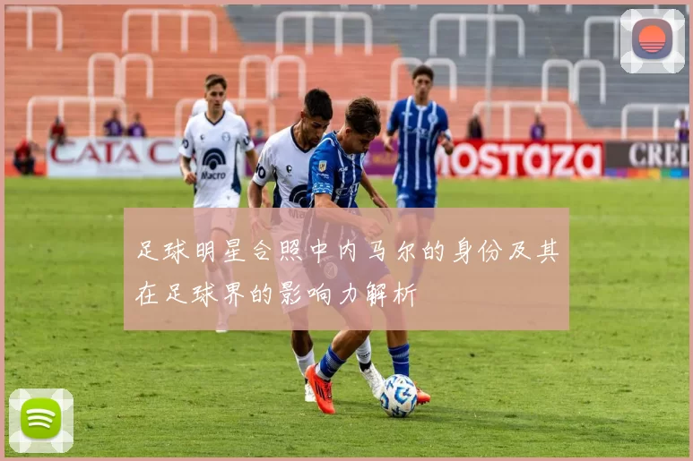 足球明星合照中内马尔的身份及其在足球界的影响力解析