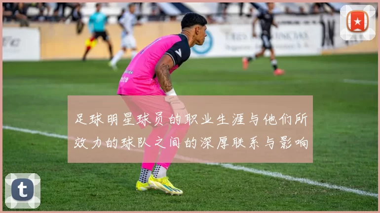 足球明星球员的职业生涯与他们所效力的球队之间的深厚联系与影响分析