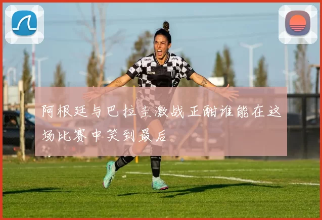 阿根廷与巴拉圭激战正酣谁能在这场比赛中笑到最后