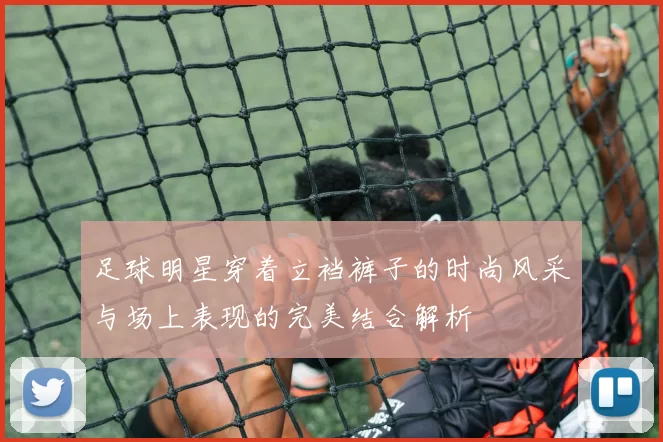 足球明星穿着立裆裤子的时尚风采与场上表现的完美结合解析