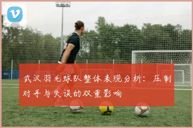 武汉羽毛球队整体表现分析：压制对手与失误的双重影响