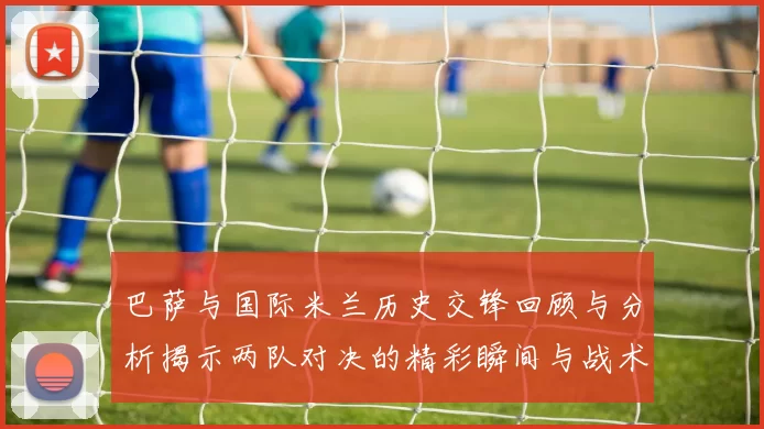 巴萨与国际米兰历史交锋回顾与分析揭示两队对决的精彩瞬间与战术演变