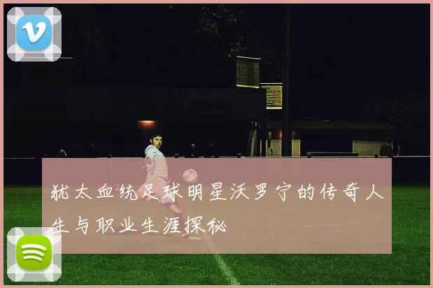 犹太血统足球明星沃罗宁的传奇人生与职业生涯探秘