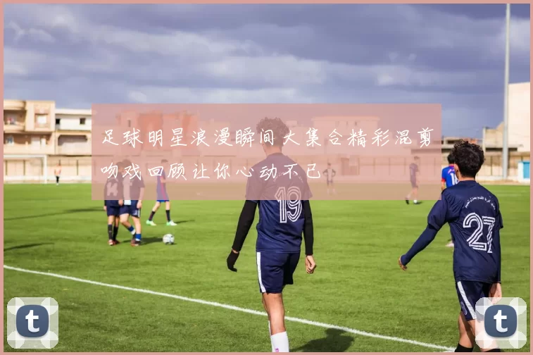 足球明星浪漫瞬间大集合精彩混剪吻戏回顾让你心动不已