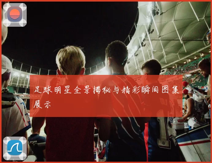 足球明星全景揭秘与精彩瞬间图集展示