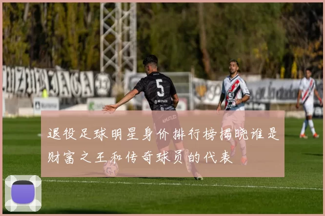 退役足球明星身价排行榜揭晓谁是财富之王和传奇球员的代表