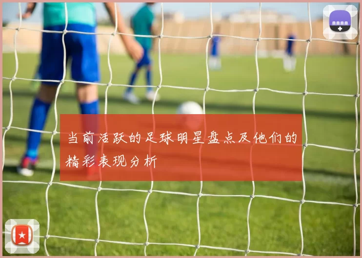 当前活跃的足球明星盘点及他们的精彩表现分析