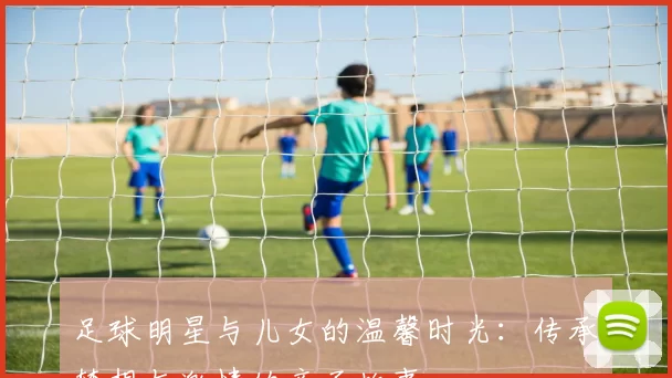 足球明星与儿女的温馨时光：传承梦想与激情的亲子故事
