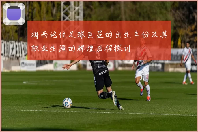 梅西这位足球巨星的出生年份及其职业生涯的辉煌历程探讨