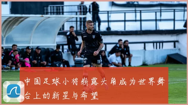 中国足球小将崭露头角成为世界舞台上的新星与希望